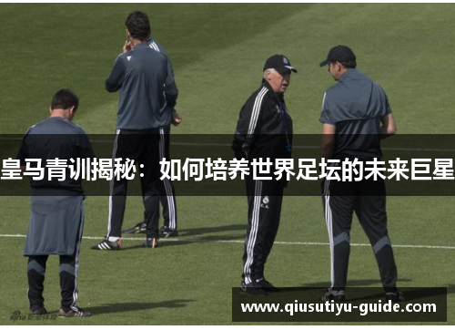 皇马青训揭秘：如何培养世界足坛的未来巨星