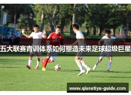 五大联赛青训体系如何塑造未来足球超级巨星